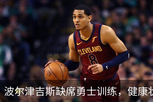 波尔津吉斯缺席勇士训练，健康状况引发关注